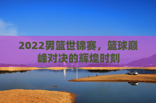 2022男篮世锦赛，篮球巅峰对决的辉煌时刻