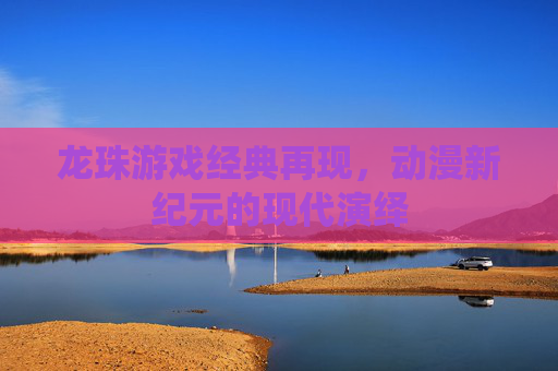 龙珠游戏经典再现，动漫新纪元的现代演绎