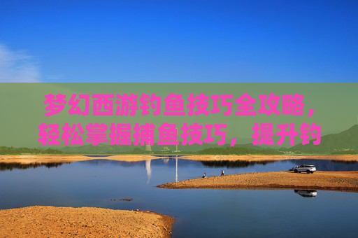 梦幻西游钓鱼技巧全攻略,轻松掌握捕鱼技巧,提升钓鱼效率 梦幻西游钓鱼技巧全攻略,轻松掌握捕鱼技巧,提升钓鱼效率