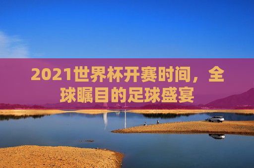 2021世界杯开赛时间，全球瞩目的足球盛宴