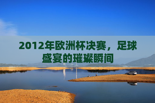 2012年欧洲杯决赛，足球盛宴的璀璨瞬间