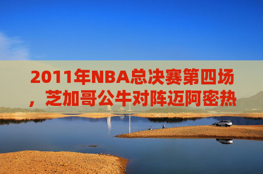 2011年NBA总决赛第四场，芝加哥公牛对阵迈阿密热火的较量