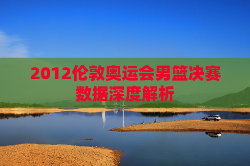 2012伦敦奥运会男篮决赛数据深度解析