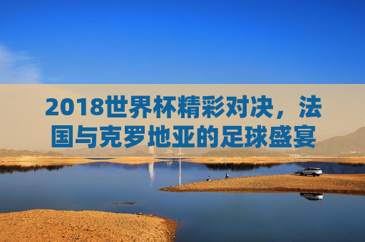 2018世界杯精彩对决，法国与克罗地亚的足球盛宴