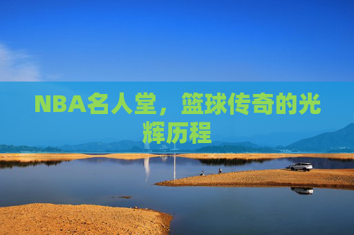 NBA名人堂，篮球传奇的光辉历程