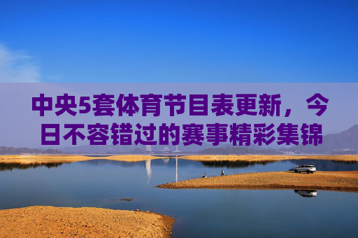 中央5套体育节目表更新，今日不容错过的赛事精彩集锦