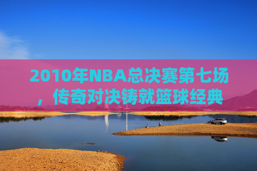 2010年NBA总决赛第七场，传奇对决铸就篮球经典