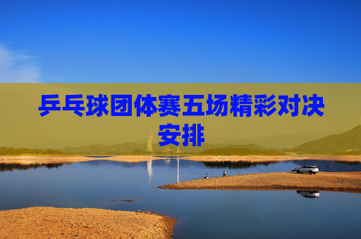 乒乓球团体赛五场精彩对决安排