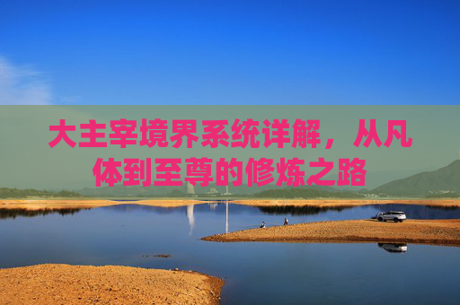大主宰境界系统详解，从凡体到至尊的修炼之路