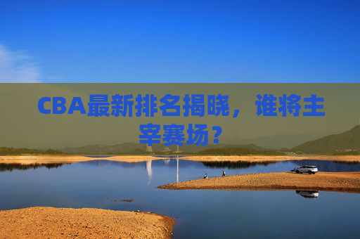 CBA最新排名揭晓，谁将主宰赛场？