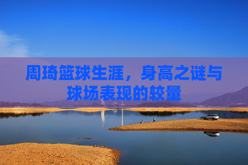 周琦篮球生涯，身高之谜与球场表现的较量