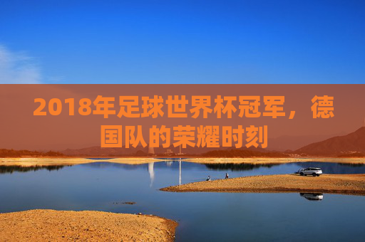 2018年足球世界杯冠军，德国队的荣耀时刻