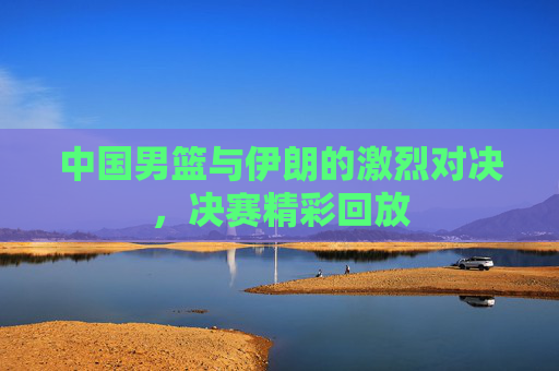 中国男篮与伊朗的激烈对决，决赛精彩回放