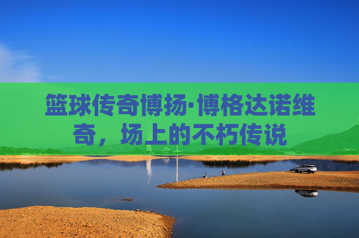 篮球传奇博扬·博格达诺维奇，场上的不朽传说