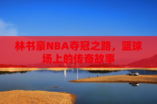 林书豪NBA夺冠之路，篮球场上的传奇故事