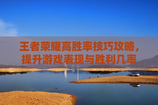 王者荣耀高胜率技巧攻略，提升游戏表现与胜利几率