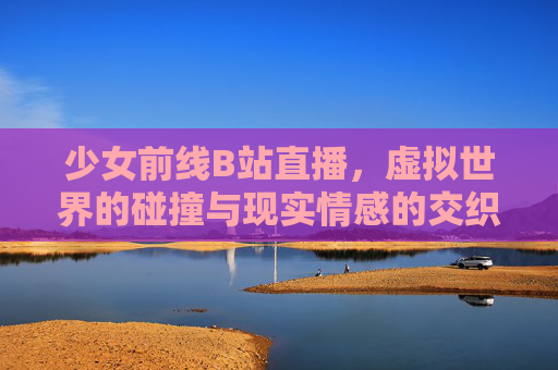 少女前线B站直播，虚拟世界的碰撞与现实情感的交织