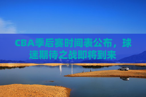 CBA季后赛时间表公布,球迷期待之战即将到来 CBA季后赛时间表公布,球迷期待之战即将到来