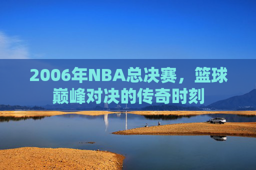 2006年NBA总决赛,篮球巅峰对决的传奇时刻 2006年NBA总决赛,篮球巅峰对决的传奇时刻