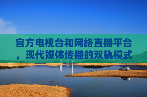 官方电视台和网络直播平台,现代媒体传播的双轨模式 官方电视台和网络直播平台,现代媒体传播的双轨模式