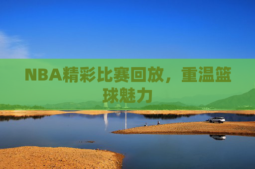 NBA精彩比赛回放，重温篮球魅力