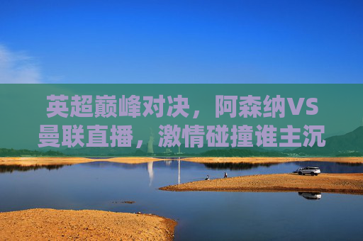 英超巅峰对决，阿森纳VS曼联直播，激情碰撞谁主沉浮？