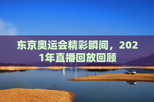 东京奥运会精彩瞬间，2021年直播回放回顾