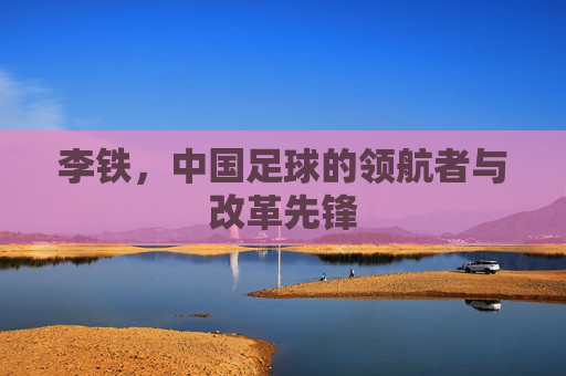 李铁，中国足球的领航者与改革先锋