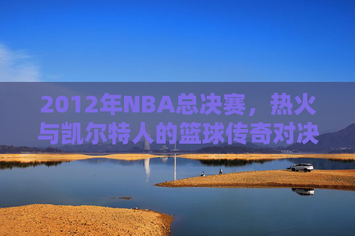 2012年NBA总决赛，热火与凯尔特人的篮球传奇对决