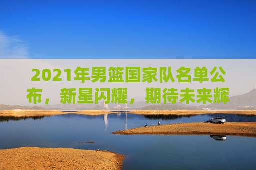 2021年男篮国家队名单公布，新星闪耀，期待未来辉煌