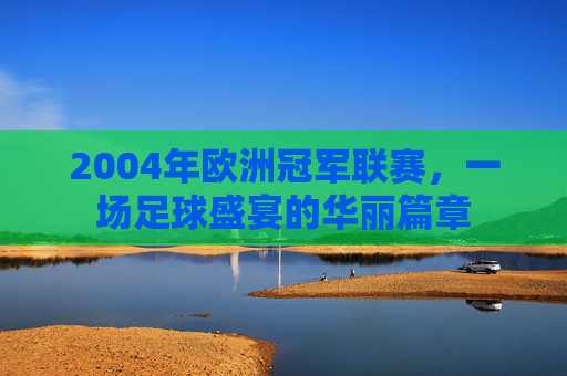 2004年欧洲冠军联赛，一场足球盛宴的华丽篇章