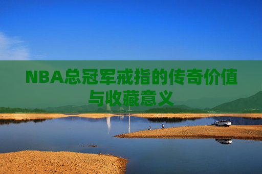 NBA总冠军戒指的传奇价值与收藏意义