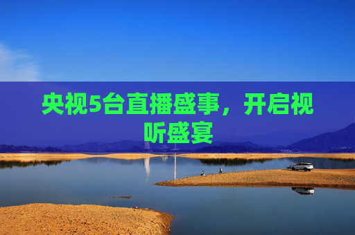 央视5台直播盛事，开启视听盛宴