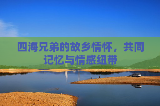 四海兄弟的故乡情怀，共同记忆与情感纽带