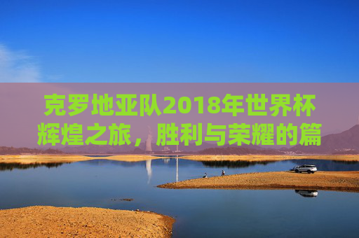 克罗地亚队2018年世界杯辉煌之旅，胜利与荣耀的篇章