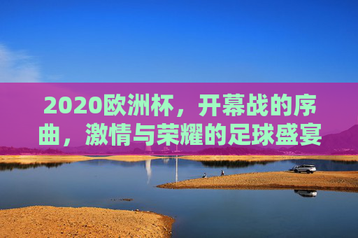 2020欧洲杯，开幕战的序曲，激情与荣耀的足球盛宴