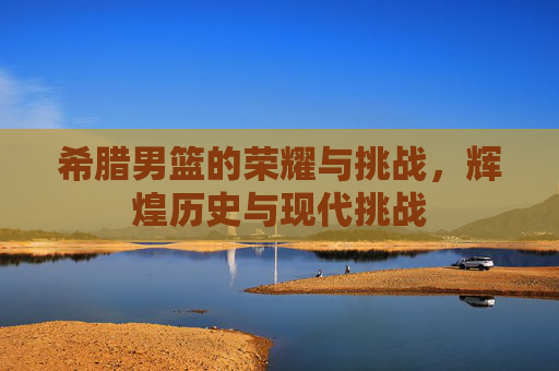希腊男篮的荣耀与挑战，辉煌历史与现代挑战