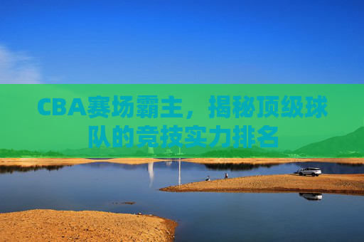 CBA赛场霸主，揭秘顶级球队的竞技实力排名