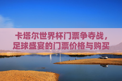 卡塔尔世界杯门票争夺战,足球盛宴的门票价格与购买策略 卡塔尔世界杯门票争夺战,足球盛宴的门票价格与购买策略