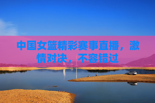 中国女篮精彩赛事直播，激情对决，不容错过