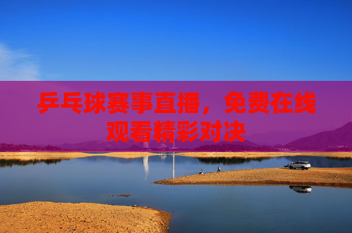 乒乓球赛事直播，免费在线观看精彩对决