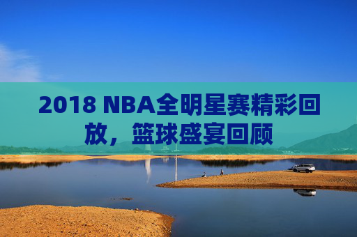 2018 NBA全明星赛精彩回放，篮球盛宴回顾