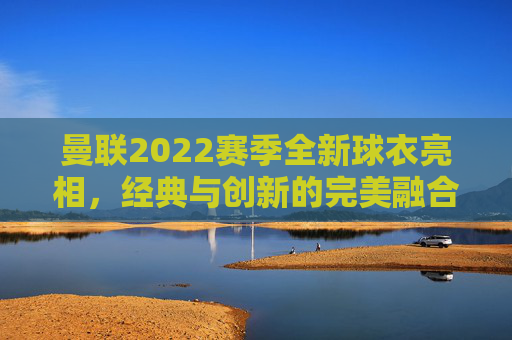 曼联2022赛季全新球衣亮相，经典与创新的完美融合