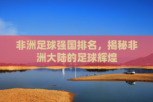 非洲足球强国排名，揭秘非洲大陆的足球辉煌
