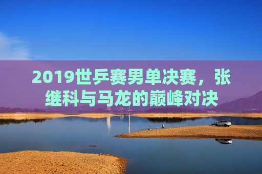 2019世乒赛男单决赛，张继科与马龙的巅峰对决