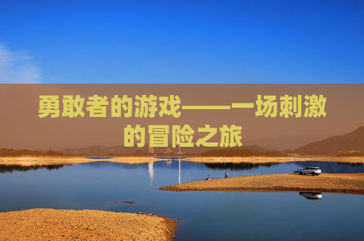 勇敢者的游戏——一场刺激的冒险之旅