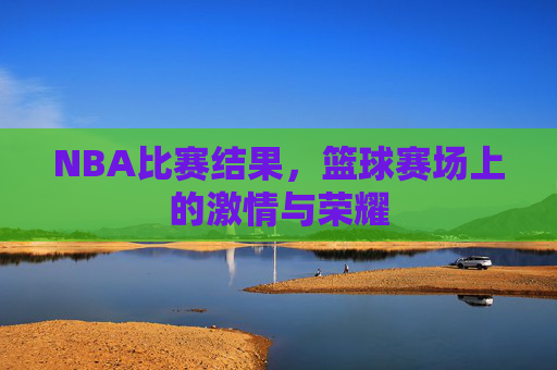 NBA比赛结果，篮球赛场上的激情与荣耀