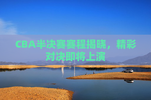 CBA半决赛赛程揭晓，精彩对决即将上演