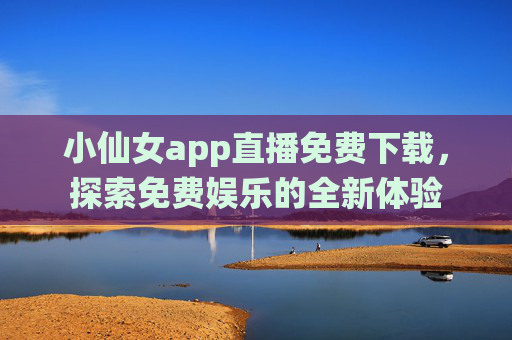小仙女app直播免费下载，探索免费娱乐的全新体验