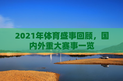 2021年体育盛事回顾，国内外重大赛事一览